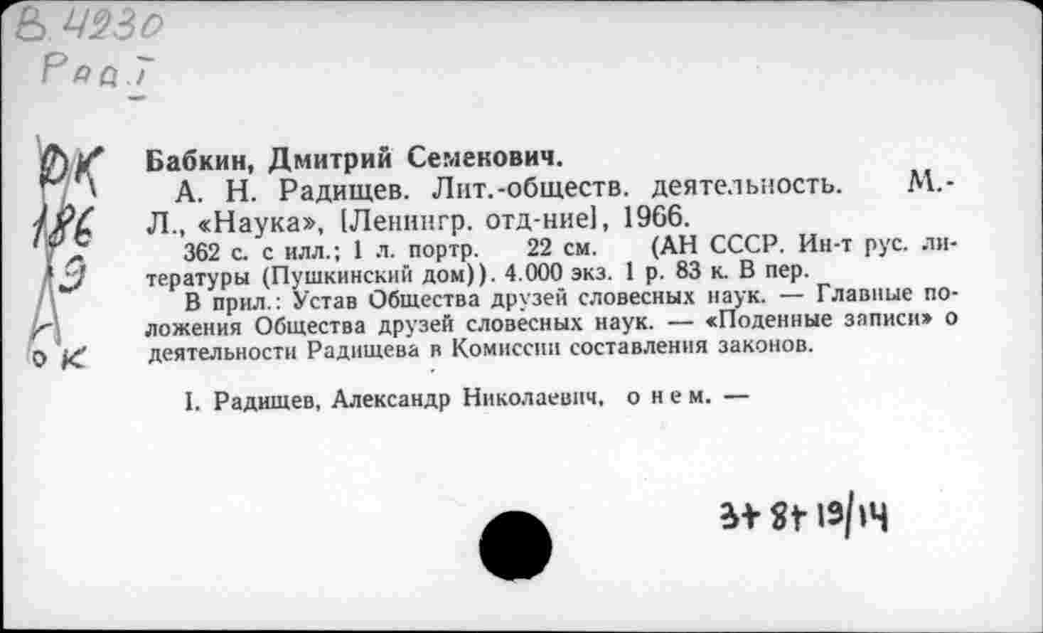 ﻿в
Ра а. 7
Бабкин, Дмитрий Семенович.
А. Н. Радищев. Лит.-обществ, деятельность. М.-Л., «Наука», [Ленннгр. отд-ние], 1966.
362 с. с илл.; 1 л. портр. 22 см. (АН СССР. Ин-т рус. литературы (Пушкинский дом)). 4.000 экз. 1 р. 83 к. В пер.
В прил.: Устав Общества друзей словесных наук. — Главные положения Общества друзей словесных наук. — «Поденные записи» о деятельности Радищева в Комиссии составления законов.
I. Радищев, Александр Николаевич, о н е м. —
ЯГ 19/14